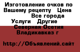 Изготовление очков по Вашему рецепту › Цена ­ 1 500 - Все города Услуги » Другие   . Северная Осетия,Владикавказ г.